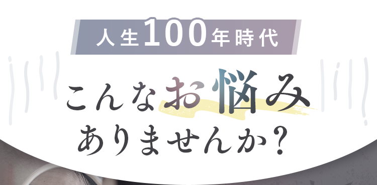 人生100年時代、こんなお悩みありませんか？