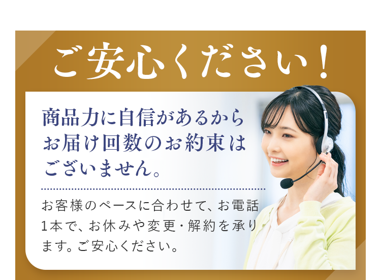 ご安心ください！お電話一本でお休み、解約可能。商品力に自信があるためお届け回数の縛りはない。電話1本で定期の休止や解約が可能