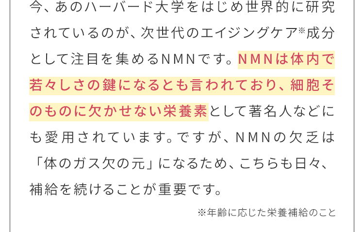 NMNは体内で若々しさの鍵になるとも言われており、細胞そのものに欠かせない栄養素