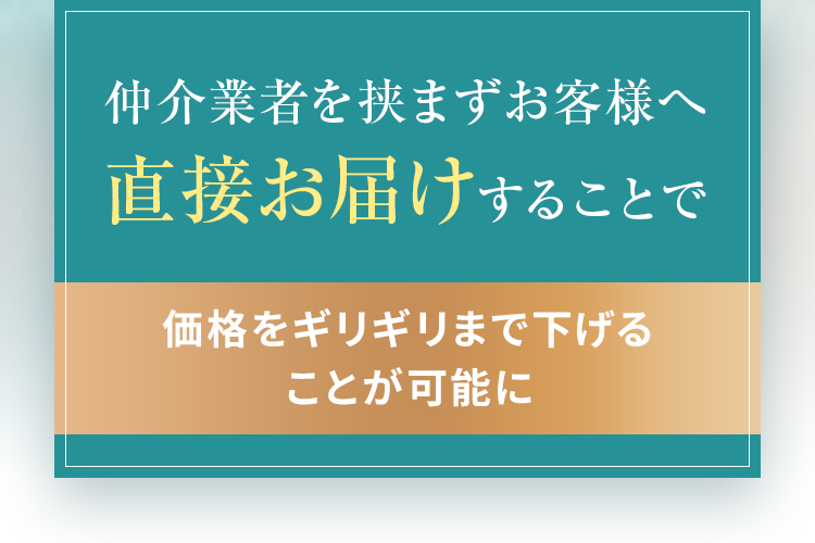 仲介業者を挟まずお客様へ直接お届けする②とで価格をギリギリまで下げる②とが可能に