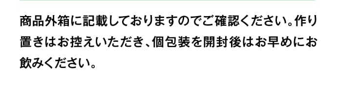 商品外箱に記載しておりますのでご確認ください。作り置きはお控えいただき、個包装を開封後はお早めにお飲みください。