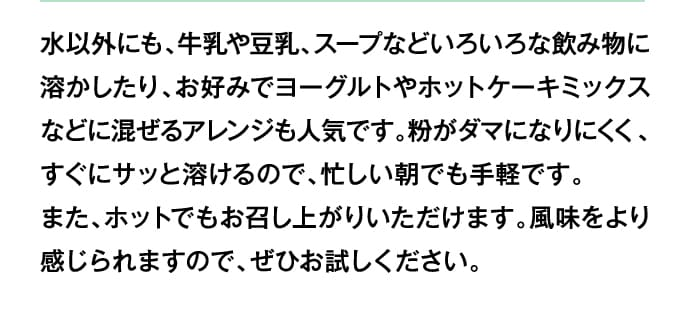 水以外にも、牛乳や豆乳、スープなどいろいろな飲み物に溶かしたり、お好みでヨーグルトやホットケーキミックスなどに混ぜるアレンジも人気です。粉がダマになりにくく、すぐにサッと溶けるので、忙しい朝でも手軽です。また、ホットでもお召し上がりいただけます。風味をより感じられますので、ぜひお試しください。