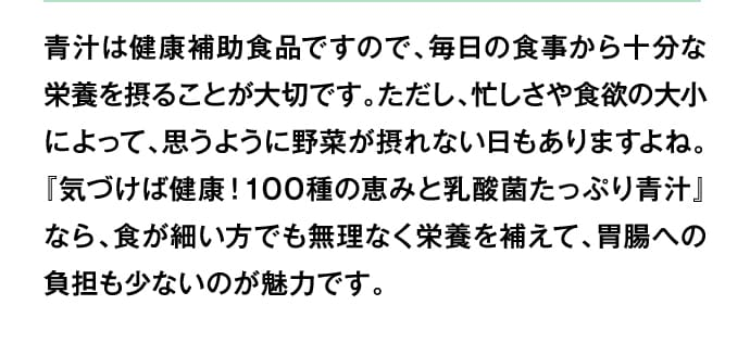 青汁は健康補助食品ですので、毎日の食事から十分な栄養を摂ることが大切です。ただし、忙しさや食欲の大小によって、思うように野菜が摂れない日もありますよね。『気づけば健康！100種の恵みと乳酸菌たっぷり青汁』なら、食が細い方でも無理なく栄養を補えて、胃腸への負担も少ないのが魅力です。