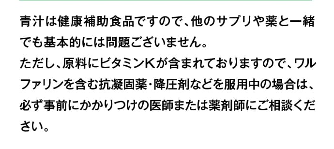 青汁は健康補助食品ですので、他のサプリや薬と一緒でも基本的には問題ございません。ただし、原料にビタミンKが含まれておりますので、ワルファリンを含む抗凝固薬・降圧剤などを服用中の場合は、必ず事前にかかりつけの医師または薬剤師にご相談ください。