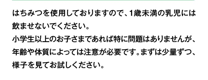 はちみつを使用しておりますので、1歳未満の乳児には飲ませないでください。小学生以上のお子さまであれば特に問題はありませんが、年齢や体質によっては注意が必要です。まずは少量ずつ、様子を見てお試しください。