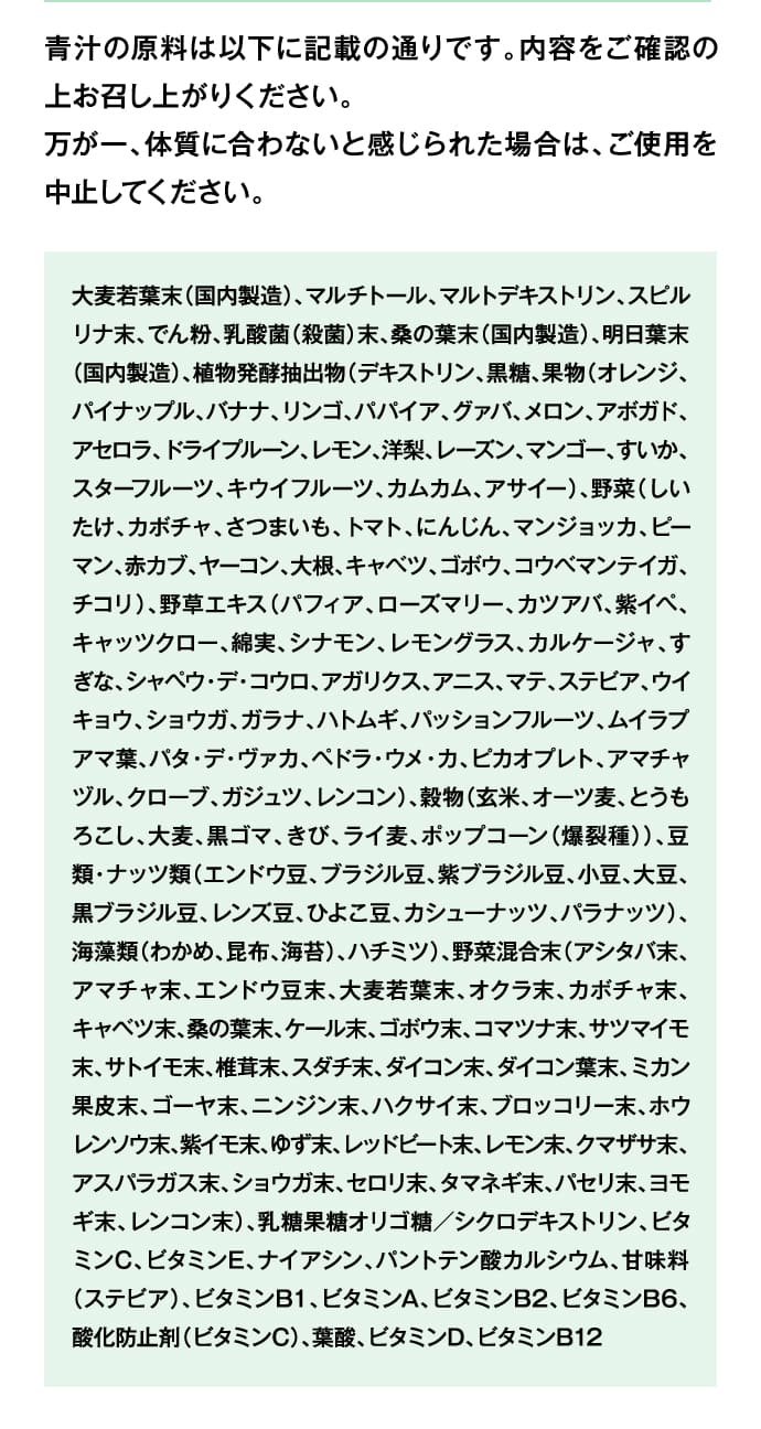 青汁の原料は以下に記載の通りです。内容をご確認の上お召し上がりください。万が一、体質に合わないと感じられた場合は、ご使用を中止してください。