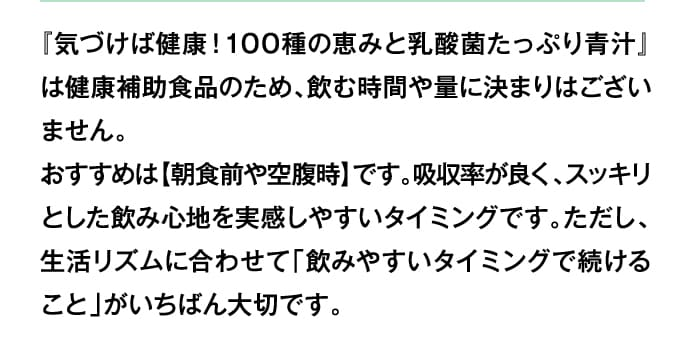 モ『気づけば健康！100種の恵みと乳酸菌たっぷり青汁』は健康補助食品のため、飲む時間や量に決まりはございません。おすすめは【朝食前や空腹時】です。吸収率が良く、スッキリとした飲み心地を実感しやすいタイミングです。ただし、生活リズムに合わせて「飲みやすいタイミングで続けること」がいちばん大切です。
