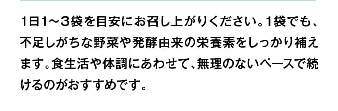 1日1～3袋を目安にお召し上がりください。1袋でも、不足しがちな野菜や発酵由来の栄養素をしっかり補えます。食生活や体調にあわせて、無理のないペースで続けるのがおすすめです。