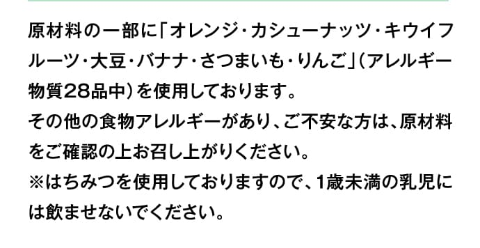 原材料の一部に「オレンジ・カシューナッツ・キウイフルーツ・大豆・バナナ・さつまいも・りんご」（アレルギー物質28品中）を使用しております。その他の食物アレルギーがあり、ご不安な方は、原材料をご確認の上お召し上がりください。※はちみつを使用しておりますので、1歳未満の乳児には飲ませないでください。