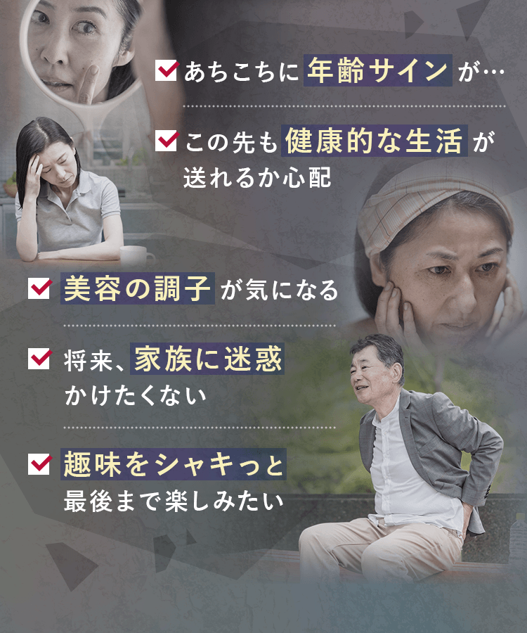 美容の調子が気になる。あちこちに年齢サイン。この先も健康的な生活が送れるか心配。将来、家族に迷惑をかけたくない。趣味をシャキっと最後まで楽しみたい