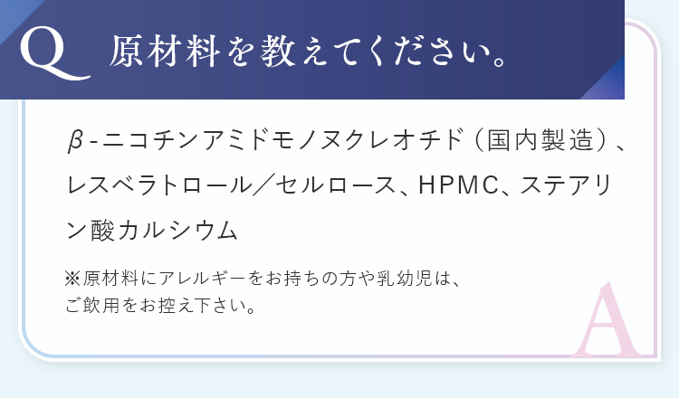 原材料を教えてください。成分はβ-ニコチンアミドモノヌクレオチド（国内製造）、レスベラトロール、セルロース、HPMC、ステアリン酸カルシウム。アレルギー保持者や乳幼児は飲用を控えるようお願いします