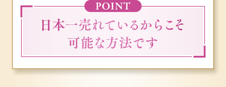 POINT 日本一売れているからこそ可能な方法です
