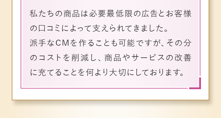 派手なCMを作ることも可能ですが、その分のコストを削減し、商品やサービスの改善に充てることを何より大切にしております。